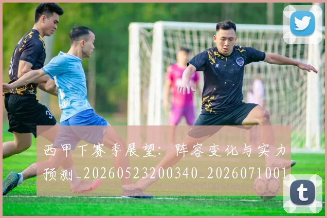 西甲下赛季展望：阵容变化与实力预测_20260523200340_20260710011934