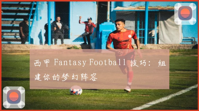 西甲 Fantasy Football 技巧：组建你的梦幻阵容